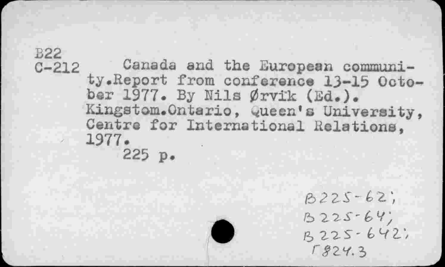 ﻿C-212 Canada and the European communi-’ ty.Report from conference 13-15 October 1977. By Nils 0rvi'k (Ed.).
Kingstam.Ontario, queen’s University, Centre for International Relations, 1977.
225 p.
&2ZS- 62',
5 22 S' 6 H', rJ’ZV. 3